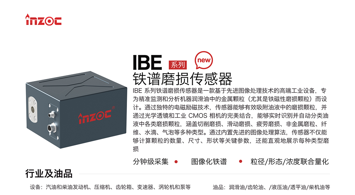 IBE 系列油液鐵譜磨損傳感器是一款基于先進圖像處理技術的高端工業設備，專為精準監測和分析機器潤滑油中的金屬顆粒(尤其是鐵磁性磨損顆粒)而設計。通過獨特的電磁勵磁技術，傳感器能夠有效吸附油液中的損顆粒，并通過光學透鏡和工業 CMOS 相機的完美結合，能夠實時識別并自動分類油液中各類磨損顆粒，涵蓋切削磨損、滑動磨損、疲勞損、非金屬磨粒、纖維、水滴、氣泡等多種類型。通過內置先進的圖像處理算法，傳感器不僅能夠計算顆粒的數量、尺寸、形狀等關鍵參數，還能直觀地展示每種類型磨損。適用行業設備：汽油和柴油發動機、壓縮機、齒輪箱、變速器、渦輪機和泵等；檢測油品:潤滑油/齒輪油、/液壓油/透平油/柴機油等。