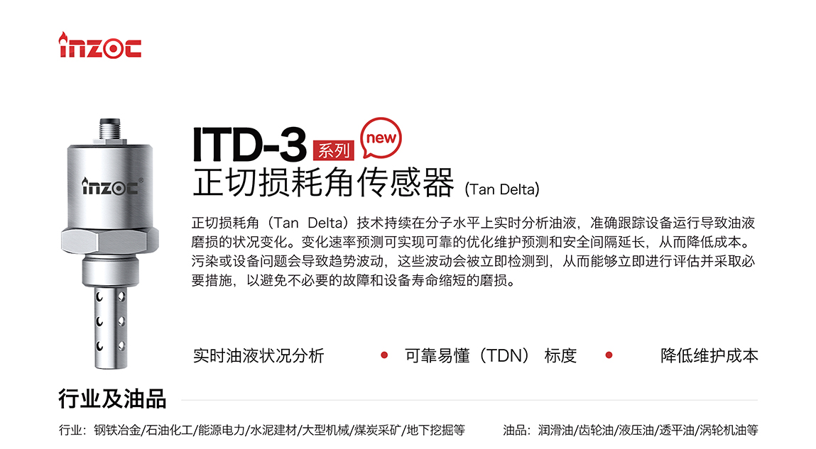 ITD-3系列油液正切損耗角(Tan Delta)傳感器技術(shù)持續(xù)在分子水平上實(shí)時(shí)分析油液，準(zhǔn)確跟蹤設(shè)備運(yùn)行導(dǎo)致油液磨損的狀況變化。變化速率預(yù)測(cè)可實(shí)現(xiàn)可靠的優(yōu)化維護(hù)預(yù)測(cè)和安全間隔延長(zhǎng)，從而降低成本。污染或設(shè)備問(wèn)題會(huì)導(dǎo)致趨勢(shì)波動(dòng)，這些波動(dòng)會(huì)被立即檢測(cè)到，從而能夠立即進(jìn)行評(píng)估并采取必要措施，以避免不必要的故障和設(shè)備壽命縮短的磨損。應(yīng)用行業(yè):鋼鐵冶金/石油化工/能源電力/水泥建材/大型機(jī)械/煤炭采礦/地下挖掘等;檢測(cè)油品:潤(rùn)滑油/齒輪油/液壓油/透平油/渦輪機(jī)油等